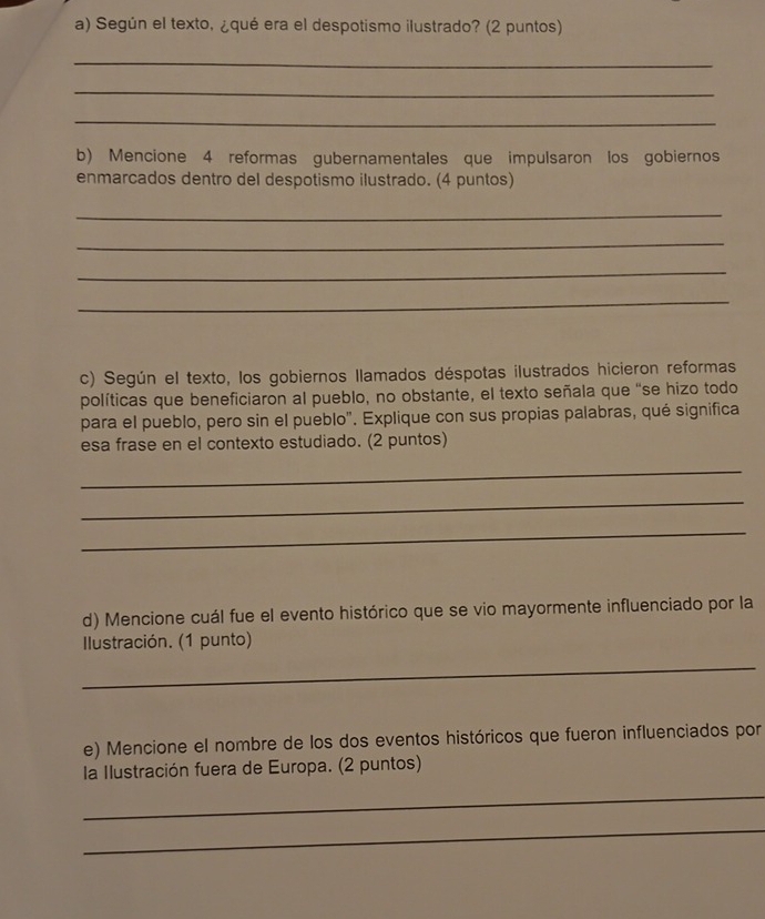 Según el texto, ¿qué era el despotismo ilustrado? (2 puntos) 
_ 
_ 
_ 
b) Mencione 4 reformas gubernamentales que impulsaron los gobiernos 
enmarcados dentro del despotismo ilustrado. (4 puntos) 
_ 
_ 
_ 
_ 
c) Según el texto, los gobiernos Ilamados déspotas ilustrados hicieron reformas 
políticas que beneficiaron al pueblo, no obstante, el texto señala que “se hizo todo 
para el pueblo, pero sin el pueblo". Explique con sus propias palabras, qué significa 
esa frase en el contexto estudiado. (2 puntos) 
_ 
_ 
_ 
d) Mencione cuál fue el evento histórico que se vio mayormente influenciado por la 
Ilustración. (1 punto) 
_ 
e) Mencione el nombre de los dos eventos históricos que fueron influenciados por 
la Ilustración fuera de Europa. (2 puntos) 
_ 
_