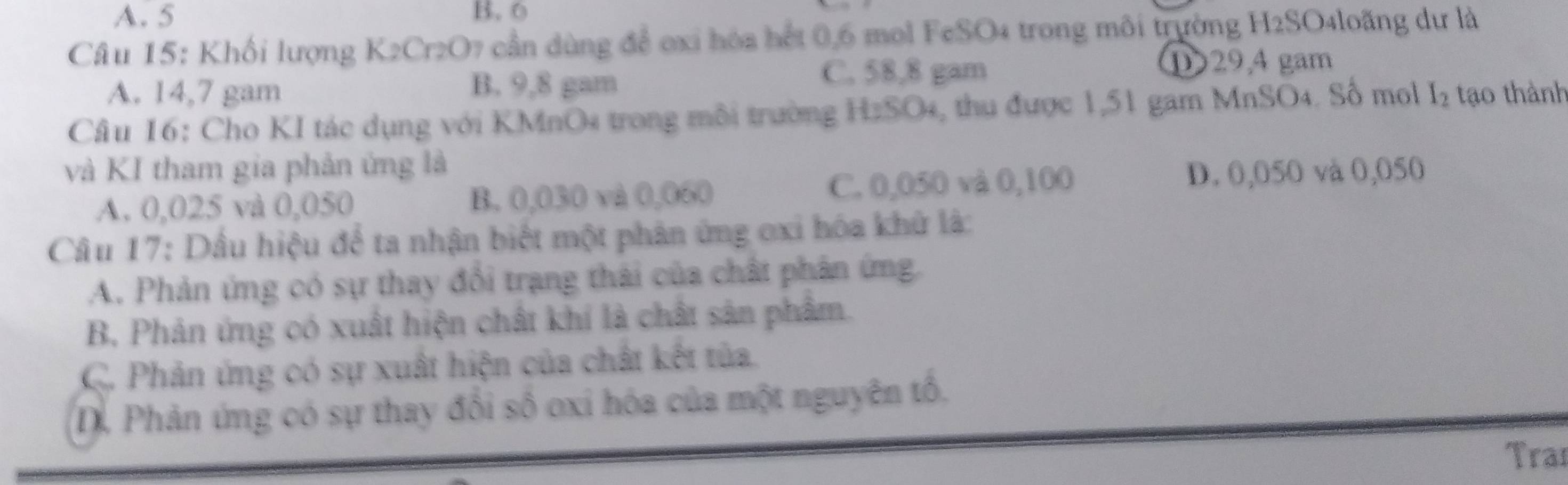 A. 5 B. 0
Câu 15: Khối lượng K2Cr2O7 cần dùng để oxỉ hóa hết 0,6 mol FeSO4 trong môi trường H2SO4loãng dư là
A. 14,7 gam B. 9,8 gam
C. 58,8 gam D29, 4 gam
Câu 16: Cho KI tác dụng với KMnO4 trong môi trường H2SO4, thu được 1,51 gam MnSO4. Số mol I_2 tạo thành
và KI tham gia phản ứng là
A. 0,025 và 0,050 B. 0,030 và 0,060 C. 0,050 và 0,100 D. 0,050 và 0,050
Câu 17: Dầu hiệu để ta nhận biết một phân ứng oxi hóa khử là:
A. Phản ứng có sự thay đổi trạng thái của chất phân ứng.
B. Phản ứng có xuất hiện chất khí là chất sân phẩm.
C. Phản ứng có sự xuất hiện của chất kết tủa.
D. Phản ứng có sự thay đổi số oxi hóa của một nguyên tố.
Traí