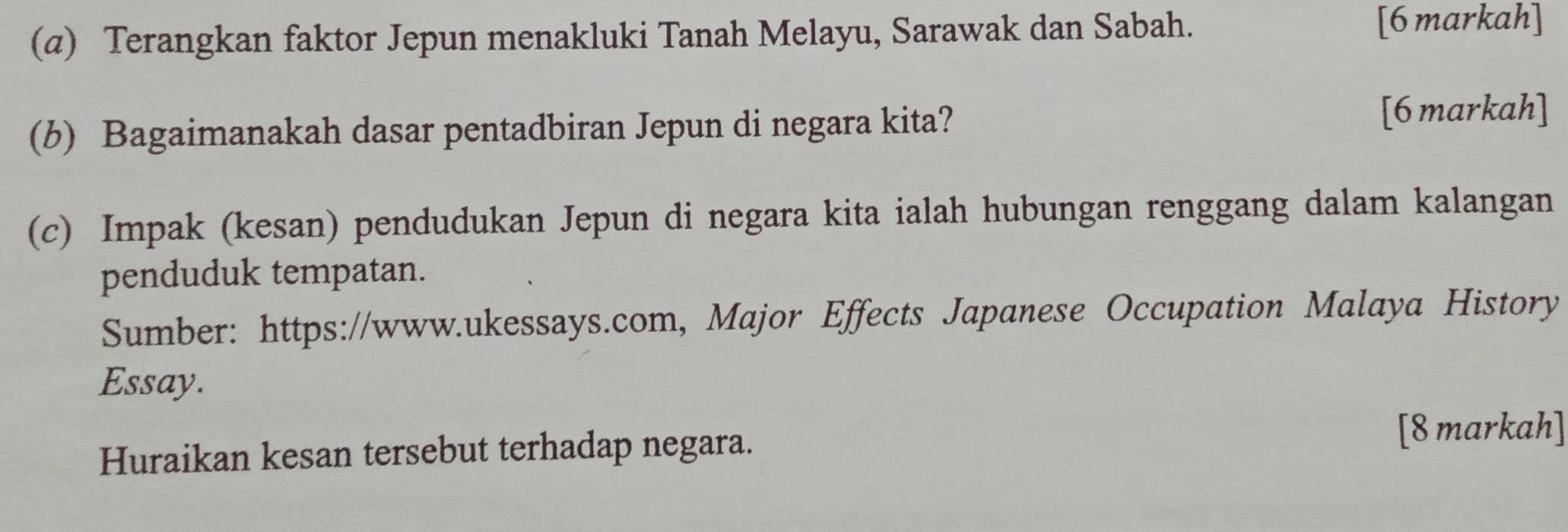 (@) Terangkan faktor Jepun menakluki Tanah Melayu, Sarawak dan Sabah. [6 markah] 
(b) Bagaimanakah dasar pentadbiran Jepun di negara kita? [6 markah] 
(c) Impak (kesan) pendudukan Jepun di negara kita ialah hubungan renggang dalam kalangan 
penduduk tempatan. 
Sumber: https://www.ukessays.com, Major Effects Japanese Occupation Malaya History 
Essay. 
Huraikan kesan tersebut terhadap negara. 
[8 markah]