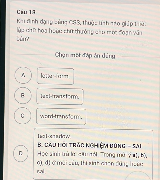 Khi định dạng bằng CSS, thuộc tính nào giúp thiết
lập chữ hoa hoặc chữ thường cho một đoạn văn
bản?
Chọn một đáp án đúng
A letter-form.
B text-transform.
C word-transform.
text-shadow.
B. CÂU HỜI TRÃC NGHIỆM ĐÚNG - SAI
D Học sinh trả lời câu hỏi. Trong mỗi ý a), b),
c), d) ở mỗi câu, thí sinh chọn đúng hoặc
sai.