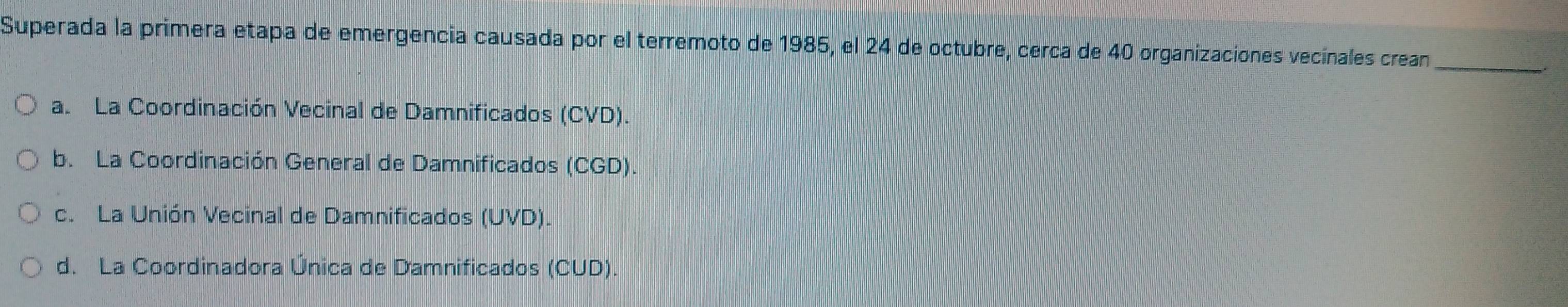 Superada la primera etapa de emergencia causada por el terremoto de 1985, el 24 de octubre, cerca de 40 organizaciones vecinales crean
_
a. La Coordinación Vecinal de Damnificados (CVD).
b. La Coordinación General de Damnificados (CGD).
c. La Unión Vecinal de Damnificados (UVD).
d. La Coordinadora Única de Damnificados (CUD).