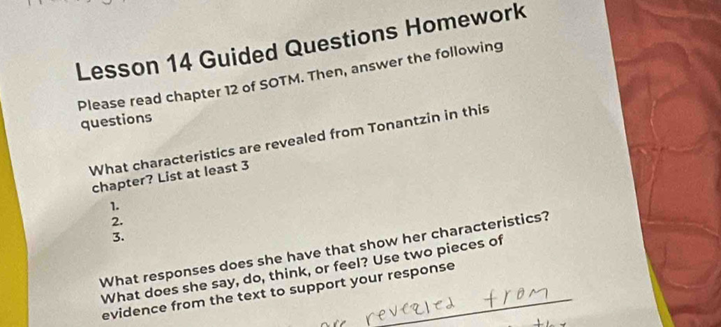 Lesson 14 Guided Questions Homework 
Please read chapter 12 of SOTM. Then, answer the following 
questions 
What characteristics are revealed from Tonantzin in this 
chapter? List at least 3
1. 
2. 
3. 
What responses does she have that show her characteristics? 
What does she say, do, think, or feel? Use two pieces of 
evidence from the text to support your response