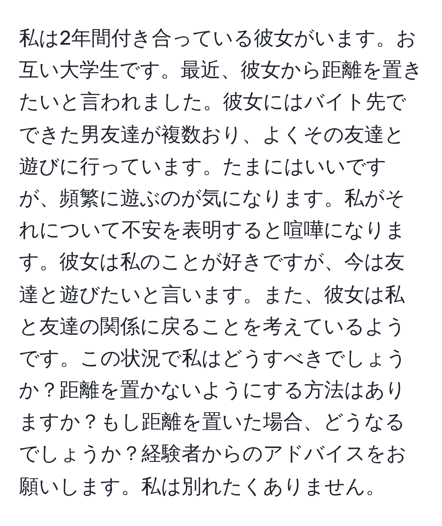 私は2年間付き合っている彼女がいます。お互い大学生です。最近、彼女から距離を置きたいと言われました。彼女にはバイト先でできた男友達が複数おり、よくその友達と遊びに行っています。たまにはいいですが、頻繁に遊ぶのが気になります。私がそれについて不安を表明すると喧嘩になります。彼女は私のことが好きですが、今は友達と遊びたいと言います。また、彼女は私と友達の関係に戻ることを考えているようです。この状況で私はどうすべきでしょうか？距離を置かないようにする方法はありますか？もし距離を置いた場合、どうなるでしょうか？経験者からのアドバイスをお願いします。私は別れたくありません。