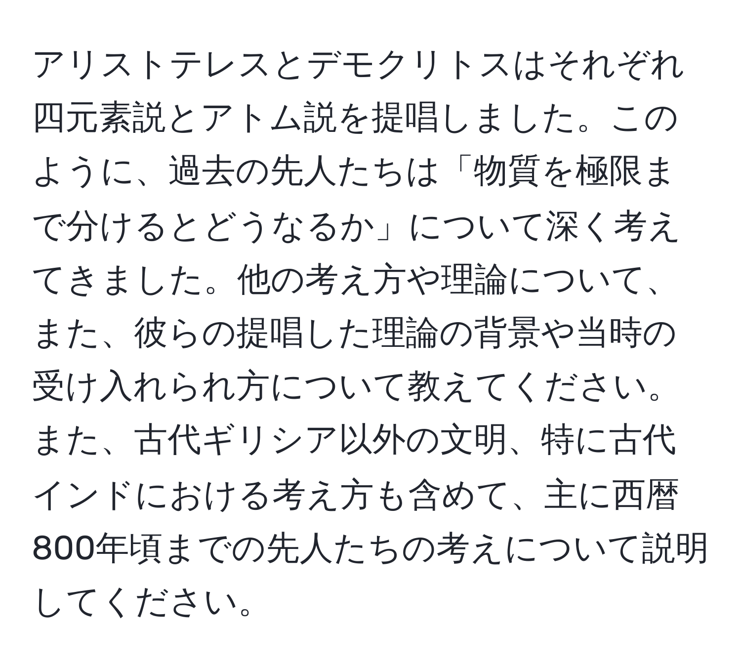 アリストテレスとデモクリトスはそれぞれ四元素説とアトム説を提唱しました。このように、過去の先人たちは「物質を極限まで分けるとどうなるか」について深く考えてきました。他の考え方や理論について、また、彼らの提唱した理論の背景や当時の受け入れられ方について教えてください。また、古代ギリシア以外の文明、特に古代インドにおける考え方も含めて、主に西暦800年頃までの先人たちの考えについて説明してください。