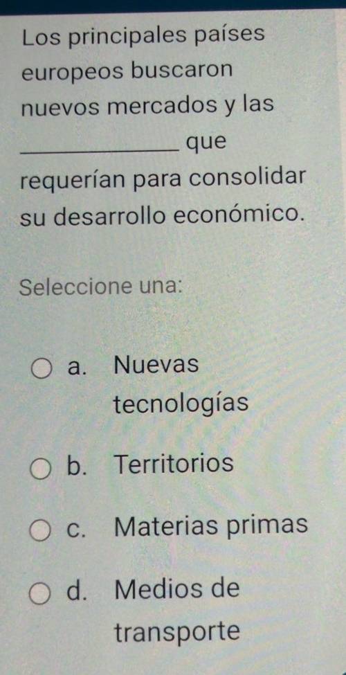 Los principales países
europeos buscaron
nuevos mercados y las
_que
requerían para consolidar
su desarrollo económico.
Seleccione una:
a. Nuevas
tecnologías
b. Territorios
c. Materias primas
d. Medios de
transporte