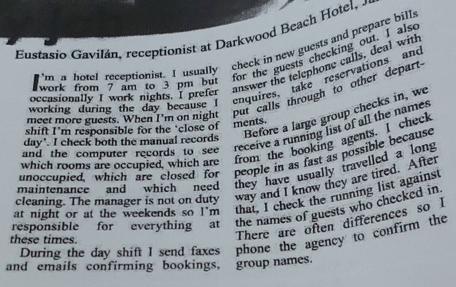 Eustasio Gavilán, receptionist at Darkwood Beach Hotel, 
m a hotel receptionist. I usually check in new guests and prepare bills 
work from 7 am to 3 pm but for the guests checking out. I alse 
occasionally I work nights. I prefer answer the telephone calls, deal with 
working during the day because I enquires, take reservations and 
a 
meet more guests. When I'm on night put calls through to other depart 
day'. I check both the manual records Before a large group checks in, we 
shift I’m responsible for the ‘close of ments. 
and the computer records to see receive a running list of all the names 
which rooms are occupied, which are from the booking agents. I check 
unoccupied, which are closed for people in as fast as possible because 
maintenance and which need they have usually travelled a long 
cleaning. The manager is not on duty way and I know they are tired. After 
at night or at the weekends so I'm that, I check the running list against 
responsible for everything at the names of guests who checked in. 
There are often differences so I 
these times. During the day shift I send faxes phone the agency to confirm the 
and emails confirming bookings, group names.