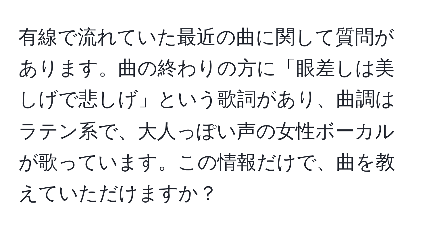 有線で流れていた最近の曲に関して質問があります。曲の終わりの方に「眼差しは美しげで悲しげ」という歌詞があり、曲調はラテン系で、大人っぽい声の女性ボーカルが歌っています。この情報だけで、曲を教えていただけますか？