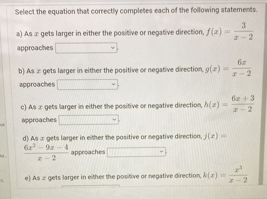 Select the equation that correctly completes each of the following statements. 
a) As x gets larger in either the positive or negative direction, f(x)= 3/x-2 
approaches 
b) As x gets larger in either the positive or negative direction, g(x)= 6x/x-2 
approaches 
c) As x gets larger in either the positive or negative direction, h(x)= (6x+3)/x-2 
ok approaches 
d) As x gets larger in either the positive or negative direction, j(x)=
M...  (6x^2-9x-4)/x-2  approaches _ 
5, e) As x gets larger in either the positive or negative direction, k(x)= x^3/x-2 