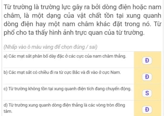 Từ trường là trường lực gây ra bởi dòng điện hoặc nam
châm, là một dạng của vật chất tồn tại xung quanh
dòng điện hay một nam châm khác đặt trong nó. Từ
phổ cho ta thấy hình ảnh trực quan của từ trường.
(Nhấp vào ô màu vàng để chọn đúng / sai)
a) Các mạt sắt phân bố dày đặc ở các cực của nam châm thắng. Đ
b) Các mạt sắt có chiều đi ra từ cực Bắc và đi vào ở cực Nam.
Đ
c) Từ trường không tồn tại xung quanh điện tích đang chuyển động. s
d) Từ trường xung quanh dòng điện thắng là các vòng tròn đồng
tâm.
Đ