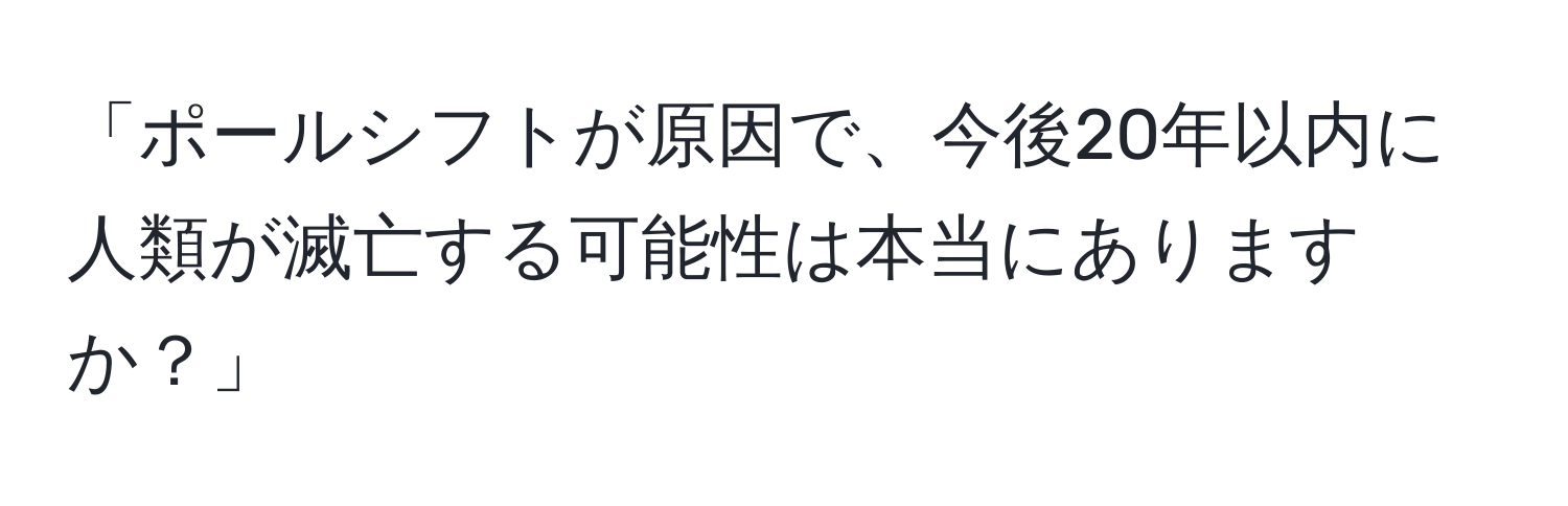 「ポールシフトが原因で、今後20年以内に人類が滅亡する可能性は本当にありますか？」