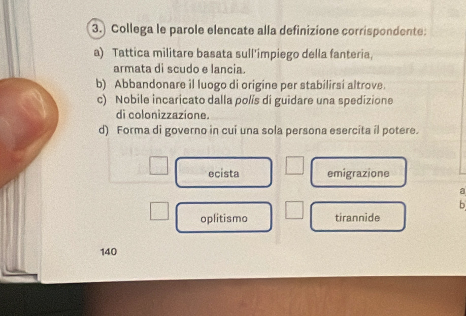 3.) Collega le parole elencate alla definizione corrispondente:
a) Tattica militare basata sull’impiego della fanteria,
armata di scudo e lancia.
b) Abbandonare il luogo di origine per stabilirsí altrove.
c) Nobile incaricato dalla polís di guidare una spedizione
di colonizzazione.
d) Forma di governo in cui una sola persona esercita il potere.
ecista emigrazione
a
b
oplitismo tirannide
140