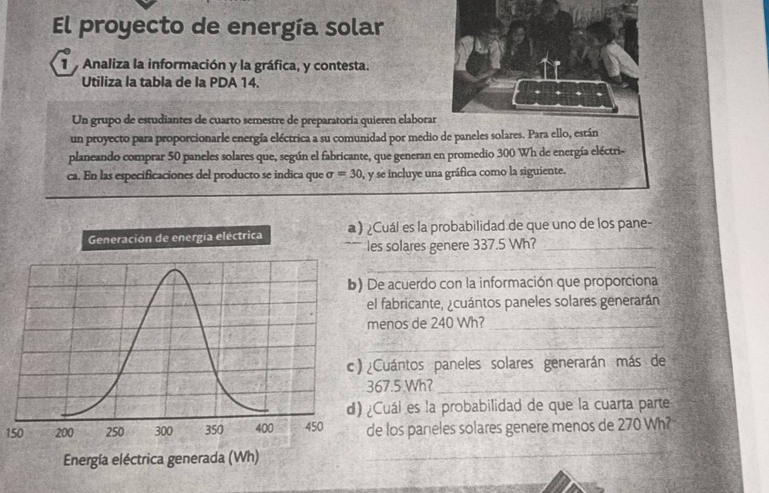 El proyecto de energía solar 
1 Analiza la información y la gráfica, y contesta. 
Utiliza la tabla de la PDA 14. 
Un grupo de estudiantes de cuarto semestre de preparatoría quieren elaborar 
un proyecto para proporcionarle energía eléctrica a su comunidad por medio de paneles solares. Para ello, están 
planeando comprar 50 paneles solares que, según el fabricante, que generan en promedio 300 Wh de energía eléctri- 
ca. En las especificaciones del producto se indica que sigma =30 y se incluye una gráfica como la siguiente. 
¿Cuál es la probabilidad de que uno de los pane- 
les solares genere 337.5 Wh?_ 
_ 
De acuerdo con la información que proporciona 
el fabricante, ¿cuántos paneles solares generarán 
menos de 240 Wh?_ 
_ 
¿Cuántos paneles solares generarán más de
367.5 Wh?_ 
¿Cuál es la probabilidad de que la cuarta parte
150de los paneles solares genere menos de 270 Wh?