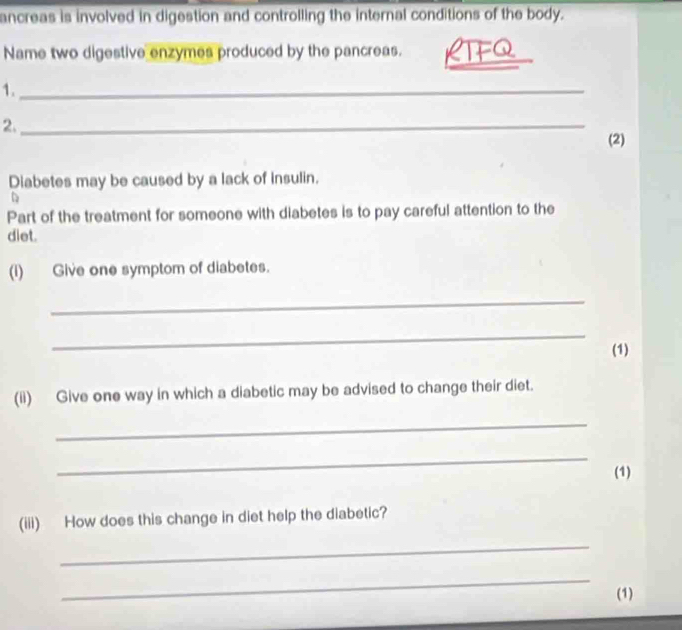 ancreas is involved in digestion and controlling the internal conditions of the body. 
Name two digestive enzymes produced by the pancreas. 
_ 
1._ 
2._ 
(2) 
Diabetes may be caused by a lack of insulin. 
Part of the treatment for someone with diabetes is to pay careful attention to the 
diet. 
(i) Give one symptom of diabetes. 
_ 
_ 
(1) 
(ii) Give one way in which a diabetic may be advised to change their diet. 
_ 
_ 
(1) 
(iii) How does this change in diet help the diabetic? 
_ 
_ 
(1)