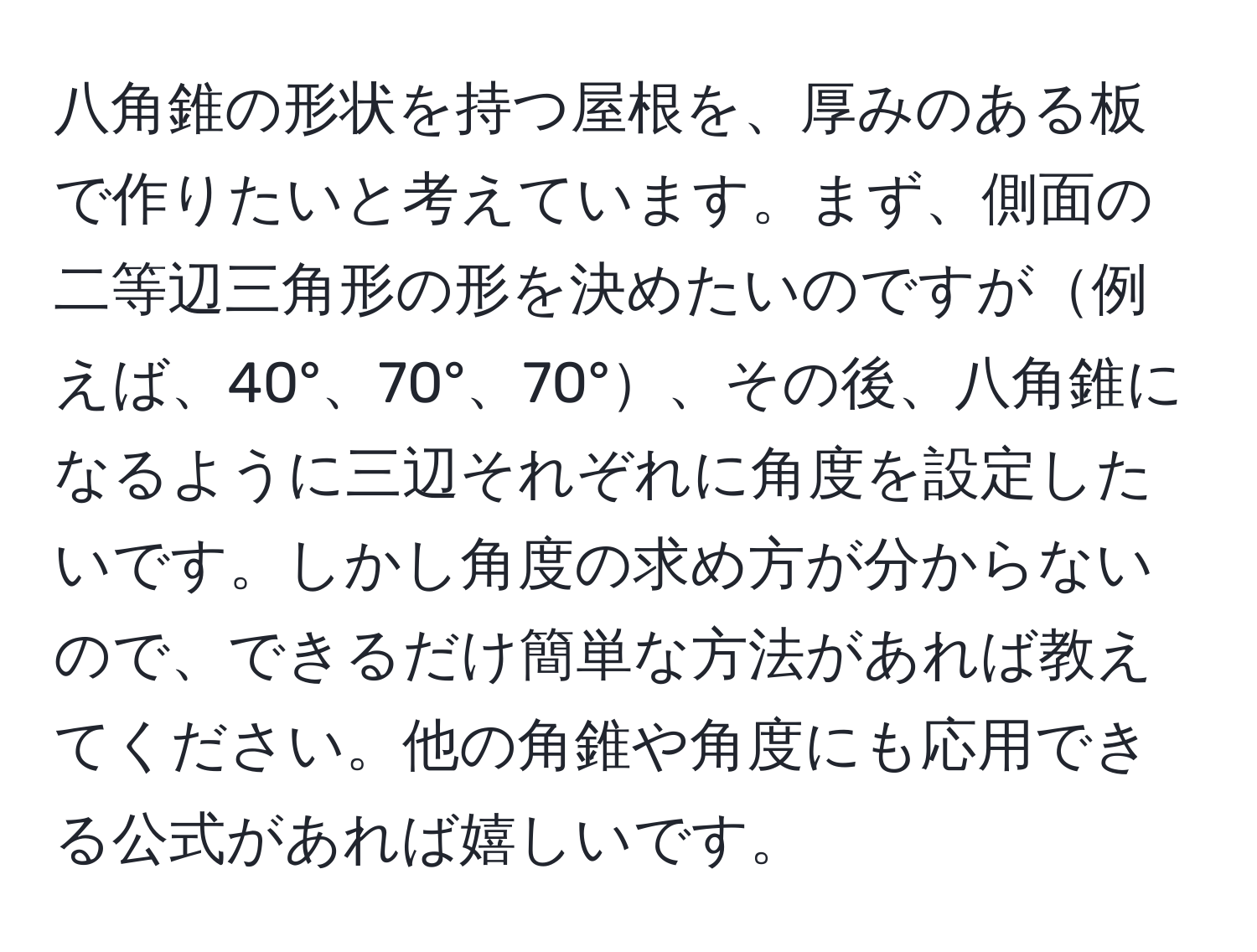 八角錐の形状を持つ屋根を、厚みのある板で作りたいと考えています。まず、側面の二等辺三角形の形を決めたいのですが例えば、40°、70°、70°、その後、八角錐になるように三辺それぞれに角度を設定したいです。しかし角度の求め方が分からないので、できるだけ簡単な方法があれば教えてください。他の角錐や角度にも応用できる公式があれば嬉しいです。