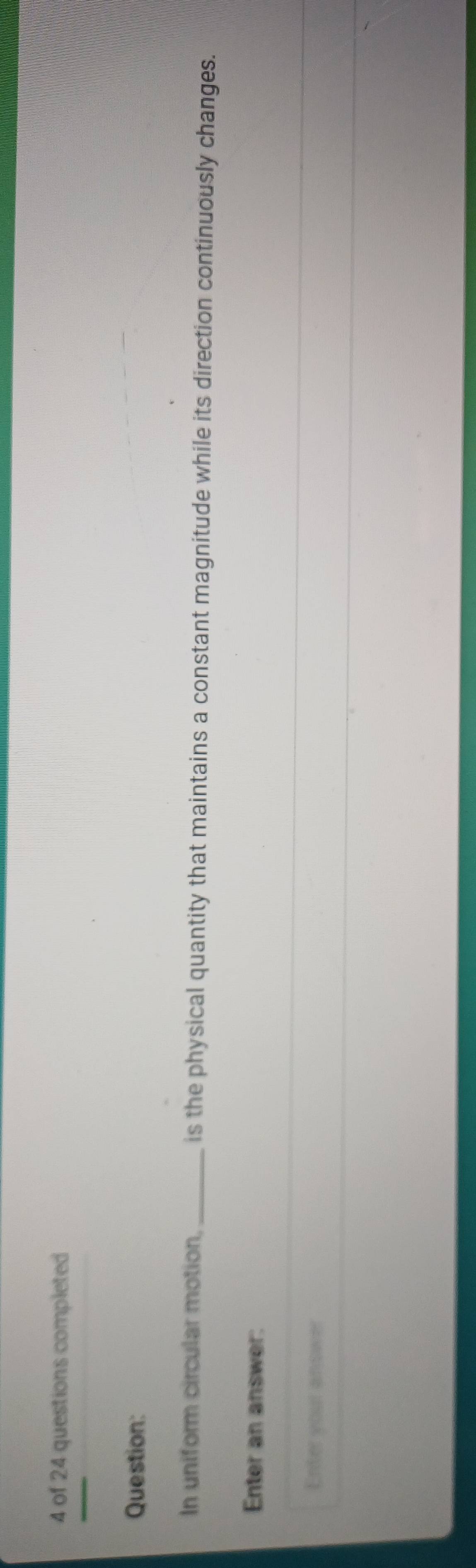 of 24 questions completed 
Question: 
In uniform circular motion,_ is the physical quantity that maintains a constant magnitude while its direction continuously changes. 
Enter an answer: 
Enter your answer