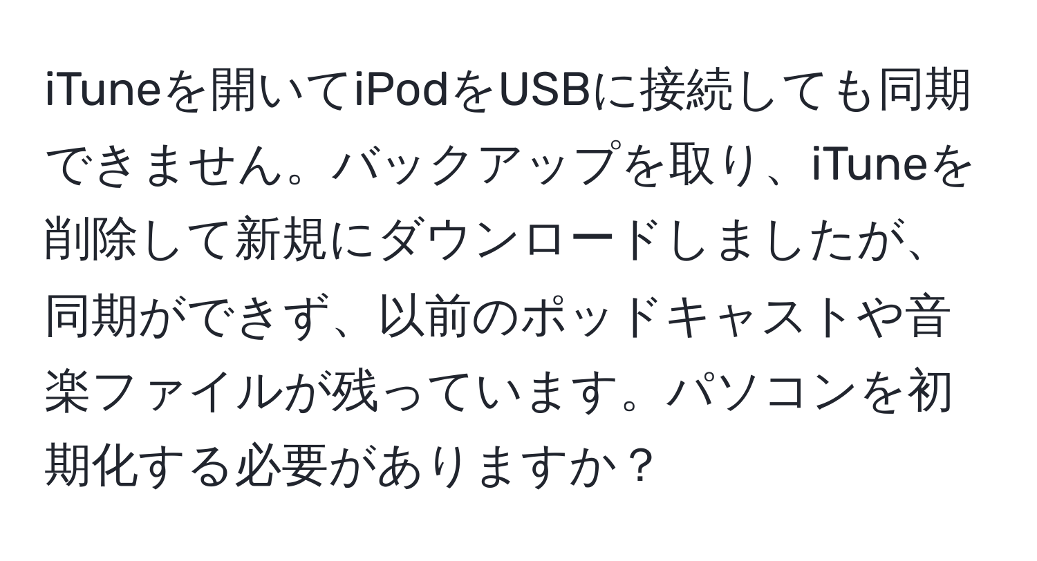 iTuneを開いてiPodをUSBに接続しても同期できません。バックアップを取り、iTuneを削除して新規にダウンロードしましたが、同期ができず、以前のポッドキャストや音楽ファイルが残っています。パソコンを初期化する必要がありますか？