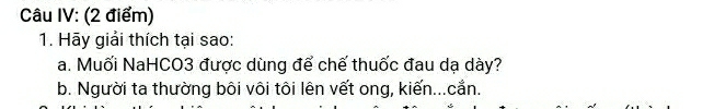 Câu IV: (2 điểm) 
1. Hãy giải thích tại sao: 
a. Muối NaHCO3 được dùng để chế thuốc đau dạ dày? 
b. Người ta thường bôi vôi tôi lên vết ong, kiến...cắn.