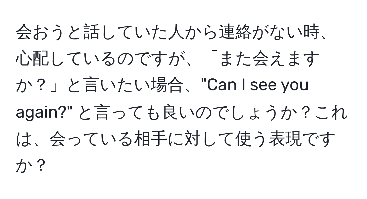 会おうと話していた人から連絡がない時、心配しているのですが、「また会えますか？」と言いたい場合、"Can I see you again?" と言っても良いのでしょうか？これは、会っている相手に対して使う表現ですか？