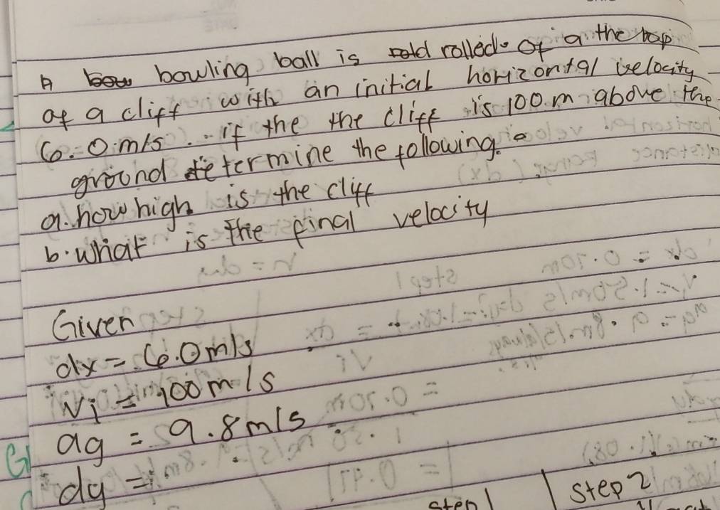 A Yo bowling ball is rolled of a the rop 
of a cliff with an initial horizon+al belocity
Co. 0m/s. if the the cliff is 100. m above the 
ground determine the following. 
a. how high is the clif 
6. what is the pinal velocity 
Giver
dx=60m/s
v_i=100m/s
ag=9.8m/s
dy=
cten step2