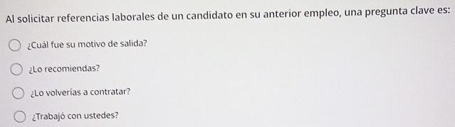 Al solicitar referencias laborales de un candidato en su anterior empleo, una pregunta clave es:
¿Cuál fue su motivo de salida?
¿Lo recomiendas?
¿Lo volverías a contratar?
¿Trabajó con ustedes?