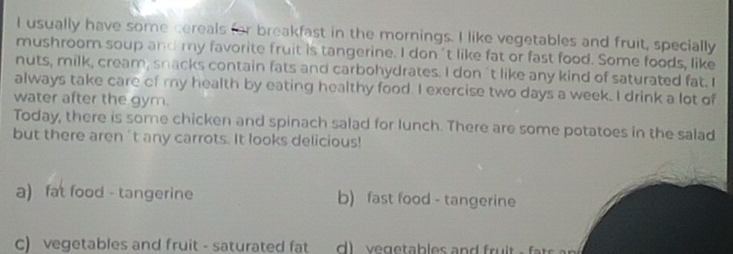 usually have some cereals for breakfast in the mornings. I like vegetables and fruit, specially
mushroom soup and my favorite fruit is tangerine. I don 't like fat or fast food. Some foods, like
nuts, milk, cream, snacks contain fats and carbohydrates. I don't like any kind of saturated fat. I
always take care of my health by eating healthy food. I exercise two days a week. I drink a lot of
water after the gym.
Today, there is some chicken and spinach salad for lunch. There are some potatoes in the salad
but there aren't any carrots. It looks delicious!
a) fat food - tangerine b) fast food - tangerine
c) vegetables and fruit - saturated fat