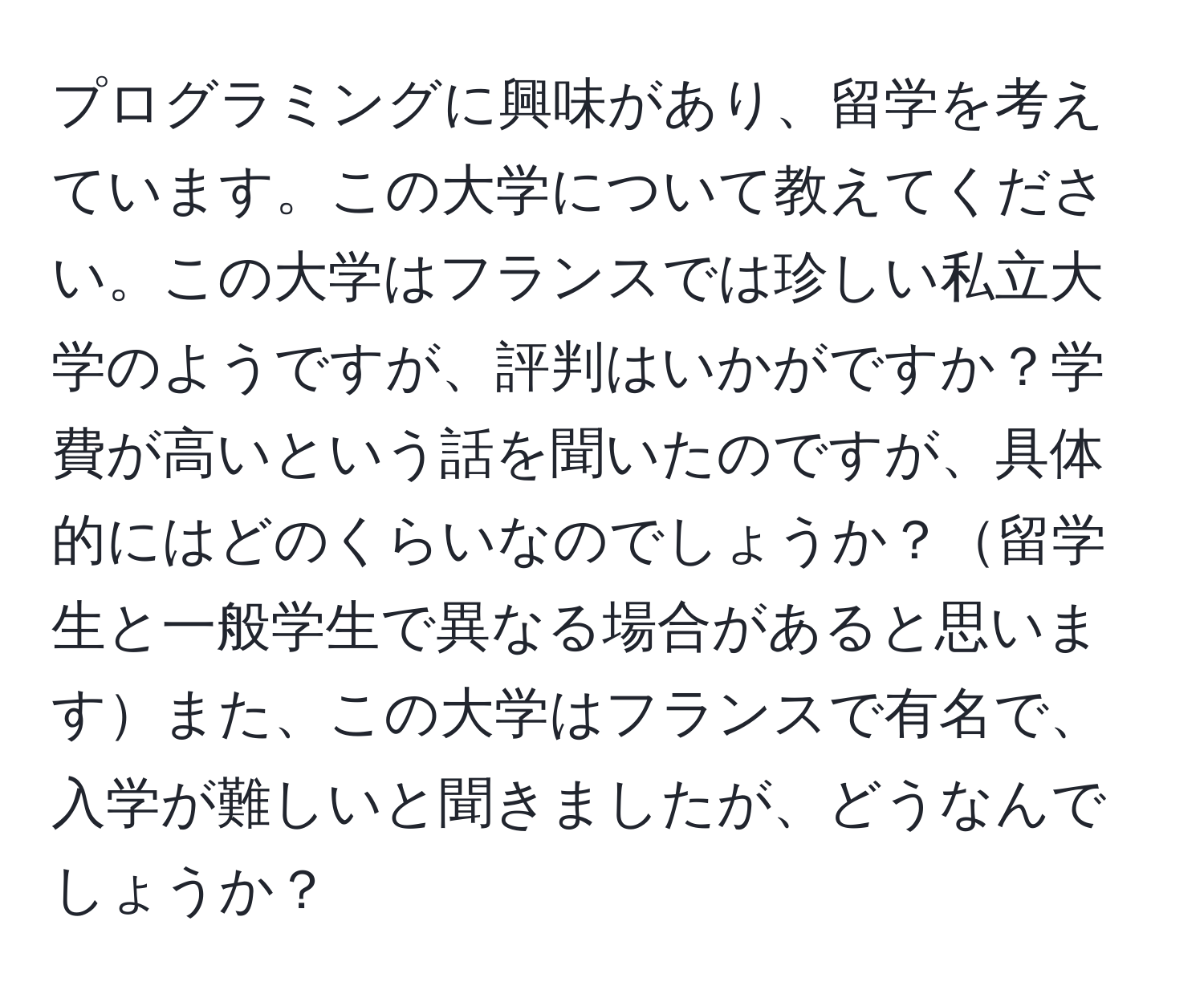 プログラミングに興味があり、留学を考えています。この大学について教えてください。この大学はフランスでは珍しい私立大学のようですが、評判はいかがですか？学費が高いという話を聞いたのですが、具体的にはどのくらいなのでしょうか？留学生と一般学生で異なる場合があると思いますまた、この大学はフランスで有名で、入学が難しいと聞きましたが、どうなんでしょうか？