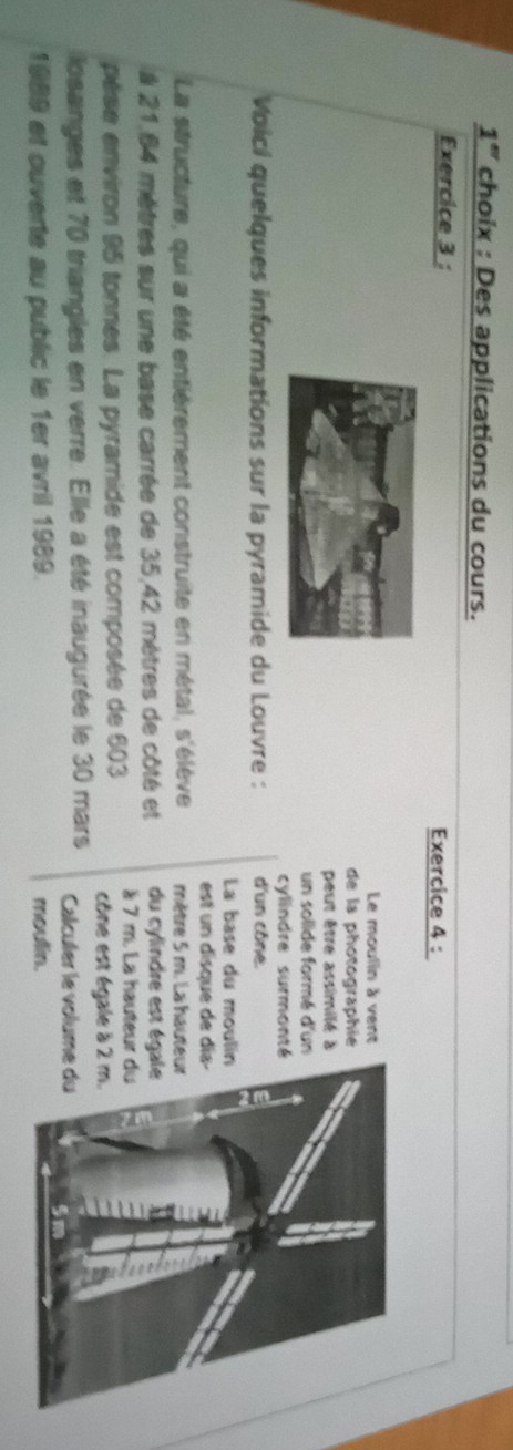 1'' choix : Des applications du cours. 
Exercice 3 : Exercice 4 : 
Le moulin à vent 
de la photographie 
peut être assimilé à 
un solide formé d'un 
cylindre surmonté 
Voici quelques informations sur la pyramide du Louvre : d'un cône. 
La base du mouli 
est un disque de dí 
La structure, qui a été entiérement construite en métal, s'élève mêtre 5 m. La haute 
à 21,64 mètres sur une base carrée de 35,42 mètres de côté et du cylindre est ég 
pèse environ 95 tonnes. La pyramide est composée de 603 à 7 m. La hauteur 
cône est égale à 2
losanges et 70 triangles en verre. Elle a été inaugurée le 30 mars Calculer le volum 
1989 et ouverte au public le 1er avril 1989. moulin.