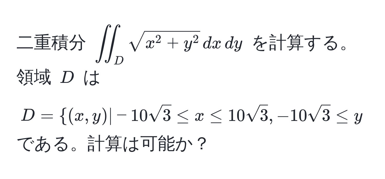 二重積分 $iint_Dsqrt(x^(2+y^2) , dx , dy$ を計算する。領域 $D$ は $D=(x, y) | -10sqrt3) ≤ x ≤ 10sqrt(3), -10sqrt(3) ≤ y ≤ 10sqrt(3)$ である。計算は可能か？