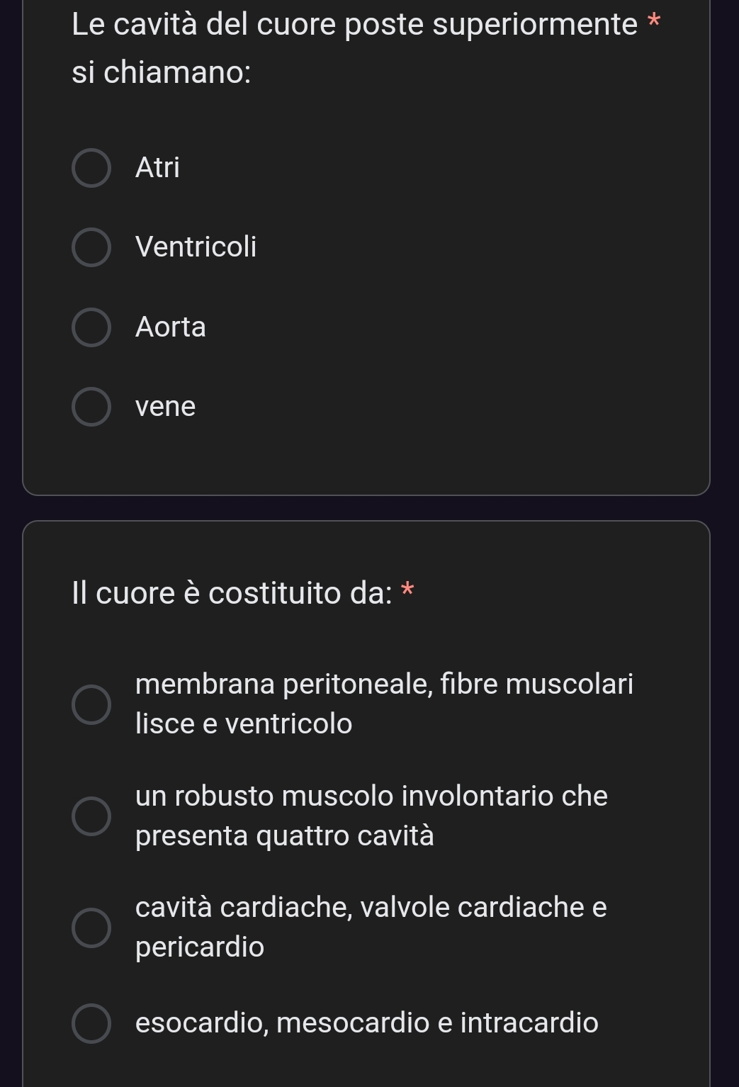 Le cavità del cuore poste superiormente *
si chiamano:
Atri
Ventricoli
Aorta
vene
Il cuore è costituito da: *
membrana peritoneale, fibre muscolari
lisce e ventricolo
un robusto muscolo involontario che
presenta quattro cavità
cavità cardiache, valvole cardiache e
pericardio
esocardio, mesocardio e intracardio