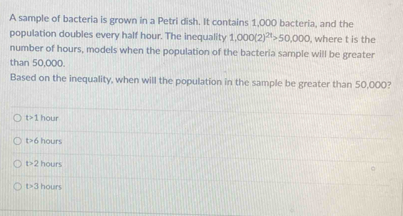 A sample of bacteria is grown in a Petri dish. It contains 1,000 bacteria, and the
population doubles every half hour. The inequality 1,000(2)^2t>50,000 , where t is the
number of hours, models when the population of the bacteria sample will be greater
than 50,000.
Based on the inequality, when will the population in the sample be greater than 50,000?
t>1 hour
t>6 hours
t>2 hours
t>3 hours