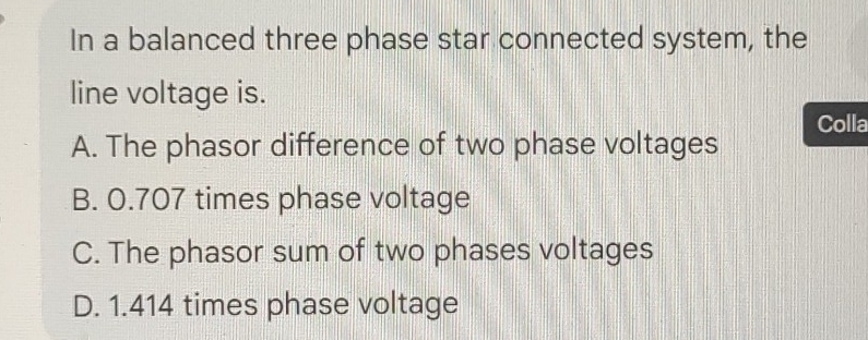 In a balanced three phase star connected system, the
line voltage is.
Colla
A. The phasor difference of two phase voltages
B. 0.707 times phase voltage
C. The phasor sum of two phases voltages
D. 1.414 times phase voltage