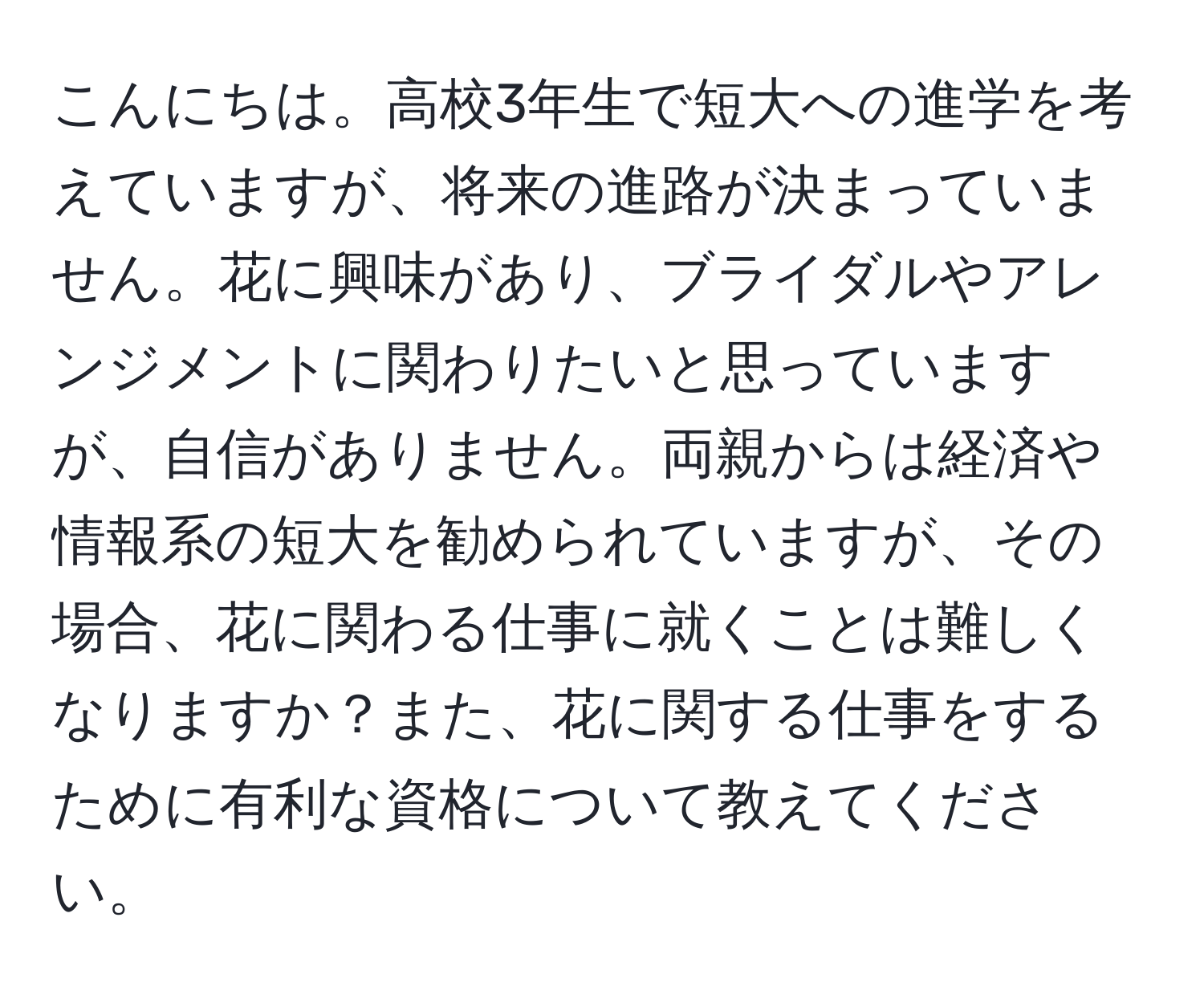 こんにちは。高校3年生で短大への進学を考えていますが、将来の進路が決まっていません。花に興味があり、ブライダルやアレンジメントに関わりたいと思っていますが、自信がありません。両親からは経済や情報系の短大を勧められていますが、その場合、花に関わる仕事に就くことは難しくなりますか？また、花に関する仕事をするために有利な資格について教えてください。