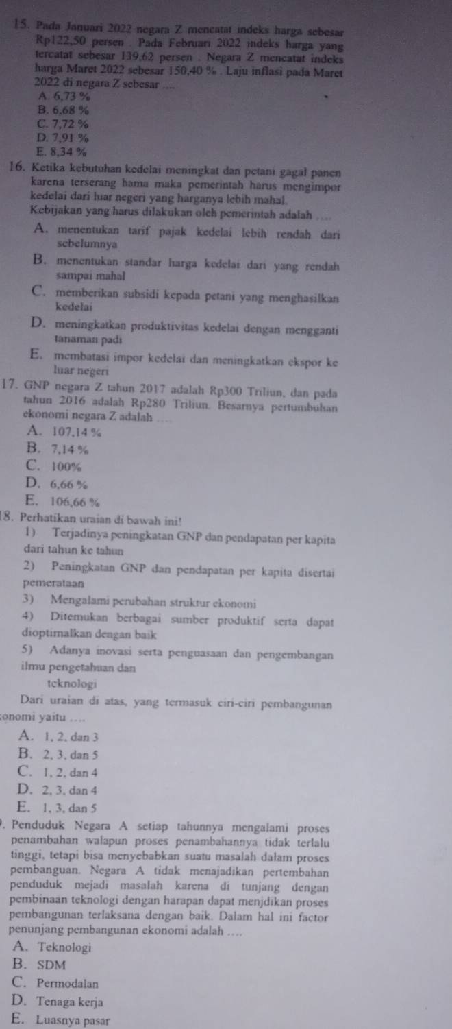 Pada Januari 2022 negara Z mencatat indeks harga sebesar
Rp122,50 persen . Pada Februari 2022 indeks harga yang
tercatat sebesar 139,62 persen . Negara Z mencatat indeks
harga Maret 2022 sebesar 150,40 % . Laju inflasi pada Maret
2022 di negara Z sebesar
A. 6,73 %
B. 6.68 %
C. 7,72 %
D. 7,91 %
E. 8,34 %
16. Ketika kebutuhan kedelai meningkat dan petani gagal panen
karena terserang hama maka pemerintah harus mengimpor
kedelai dari luar negeri yang harganya lebih mahal.
Kebijakan yang harus dilakukan olch pemerintah adalah .
A. menentukan tarif pajak kedelai lebih rendah dari
sebelumnya
B. menentukan standar harga kedelai dari yang rendah
sampaí mahal
C. memberikan subsidi kepada petani yang menghasilkan
kedelai
D. meningkatkan produktivitas kedelai dengan mengganti
tanaman padi
E. membatasi impor kedelai dan meningkatkan ekspor ke
luar negeri
17. GNP negara Z tahun 2017 adalah Rp300 Triliun, dan pada
tahun 2016 adalah Rp280 Triliun. Besarnya pertumbuhan
ekonomi negara Z adalah
A. 107,14 %
B. 7,14 %
C. 100%
D. 6,66 %
E. 106,66 %
8. Perhatikan uraian di bawah ini!
1) Terjadinya peningkatan GNP dan pendapatan per kapita
dari tahun ke tahun
2) Peningkatan GNP dan pendapatan per kapita diserta
pemerataan
3) Mengalami perubahan struktur ekonomi
4) Ditemukan berbagai sumber produktif serta dapat
dioptimalkan dengan baik
5) Adanya inovasi serta penguasaan dan pengembangan
ilmu pengetahuan dan
tcknologi
Dari uraian di atas, yang termasuk ciri-ciri pembangunan
onomi yaitu ….
A. 1, 2, dan 3
B. 2, 3, dan 5
C. 1, 2, dan 4
D. 2, 3. dan 4
E. 1, 3. dan 5
. Penduduk Negara A setiap tahunnya mengalami proses
penambahan walapun proses penambahannya tidak terlalu
tinggi, tetapi bisa menyebabkan suatu masalah dalam proses
pembanguan. Negara A tidak menajadikan pertembahan
penduduk mejadi masalah karena di tunjang dengan
pembinaan teknologi dengan harapan dapat menjdīkan proses
pembangunan terlaksana dengan baik. Dalam hal ini factor
penunjang pembangunan ekonomi adalah …
A. Teknologi
B. sDM
C. Permodalan
D. Tenaga kerja
E. Luasnya pasar