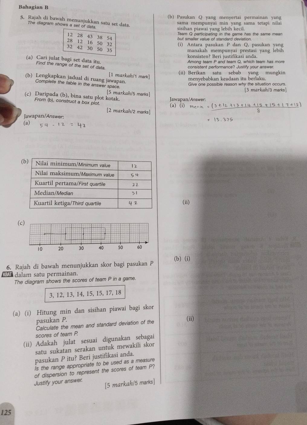 Bahagian B
(b) Pasukan Q yang menyertai permainan yang
5. Rajah di bawah menunjukkan satu set data.
sama mempunyai min yang sama tetapi nilai
The diagram shows a set of dat
sisihan piawai yang lebih kecil.
Team Q participating in the game has the same mean
but smaller value of standard deviation.
(i) Antara pasukan P dan Q, pasukan yang
manakah mempunyai prestasi yang lebih
konsisten? Beri justifikasi anda.
(a) Cari julat bagi set data itu.
Among team P and team Q, which team has more
Find the range of the set of data.
consistent performance? Justify your answer.
(ii) Berikan satu sebab yang mungkin
[1 markah/1 mark]
(b) Lengkapkan jadual di ruang jawapan.
menyebabkan keadaan itu berlaku.
Complete the table in the answer space.
Give one possible reason why the situation occurs.
[3 markah/3 marks]
[5 markah/5 marks]
(c) Daripada (b), bina satu plot kotak.
Jawapan/Answer:
From (b), construct a box plot. (a) (i)
[2 markah/2 marks]
Jawapan/Answer:
(a)
(ii)
(c)
(b) (i)
6. Rajah di bawah menunjukkan skor bagi pasukan P
A dalam satu permainan.
The diagram shows the scores of team P in a game.
3, 12, 13, 14, 15, 15, 17, 18
(a) (i) Hitung min dan sisihan piawai bagi skor
pasukan P.
(ii)
Calculate the mean and standard deviation of the
scores of team P.
(ii) Adakah julat sesuai digunakan sebagai
satu sukatan serakan untuk mewakili skor
pasukan P itu? Beri justifikasi anda.
Is the range appropriate to be used as a measure
of dispersion to represent the scores of team P?
Justify your answer.
[5 markah/5 marks]
125