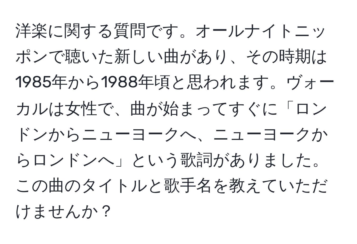 洋楽に関する質問です。オールナイトニッポンで聴いた新しい曲があり、その時期は1985年から1988年頃と思われます。ヴォーカルは女性で、曲が始まってすぐに「ロンドンからニューヨークへ、ニューヨークからロンドンへ」という歌詞がありました。この曲のタイトルと歌手名を教えていただけませんか？