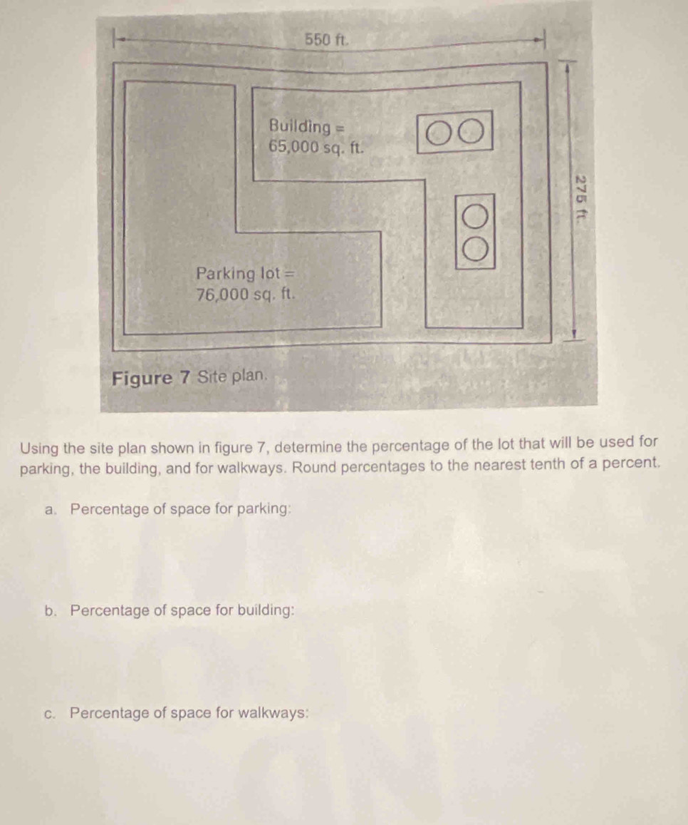 550 ft.
Building =
65,000 sq. ft. 
ci 
Parking lot =
76,000 sq. ft. 
Figure 7 Site plan. 
Using the site plan shown in figure 7, determine the percentage of the lot that will be used for 
parking, the building, and for walkways. Round percentages to the nearest tenth of a percent. 
a. Percentage of space for parking: 
b. Percentage of space for building: 
c. Percentage of space for walkways: