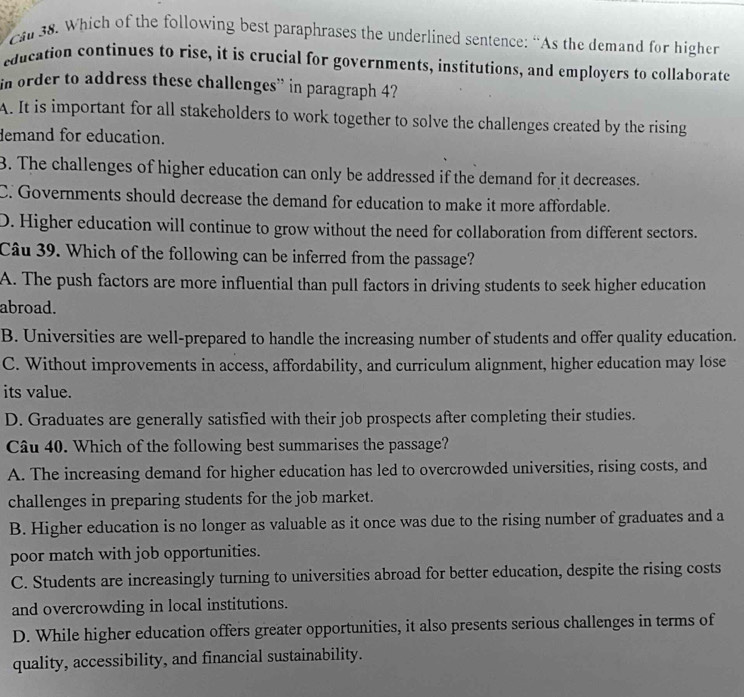 cal 38. Which of the following best paraphrases the underlined sentence: “As the demand for higher
education continues to rise, it is crucial for governments, institutions, and employers to collaborate
in order to address these challenges” in paragraph 4?
A. It is important for all stakeholders to work together to solve the challenges created by the rising
demand for education.
B. The challenges of higher education can only be addressed if the demand for it decreases.
C. Governments should decrease the demand for education to make it more affordable.
D. Higher education will continue to grow without the need for collaboration from different sectors.
Câu 39. Which of the following can be inferred from the passage?
A. The push factors are more influential than pull factors in driving students to seek higher education
abroad.
B. Universities are well-prepared to handle the increasing number of students and offer quality education.
C. Without improvements in access, affordability, and curriculum alignment, higher education may lose
its value.
D. Graduates are generally satisfied with their job prospects after completing their studies.
Câu 40. Which of the following best summarises the passage?
A. The increasing demand for higher education has led to overcrowded universities, rising costs, and
challenges in preparing students for the job market.
B. Higher education is no longer as valuable as it once was due to the rising number of graduates and a
poor match with job opportunities.
C. Students are increasingly turning to universities abroad for better education, despite the rising costs
and overcrowding in local institutions.
D. While higher education offers greater opportunities, it also presents serious challenges in terms of
quality, accessibility, and financial sustainability.