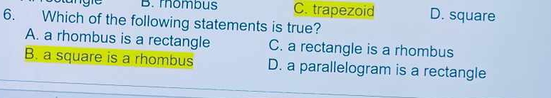 rombus C. trapezoid D. square
6. Which of the following statements is true?
A. a rhombus is a rectangle C. a rectangle is a rhombus
B. a square is a rhombus D. a parallelogram is a rectangle