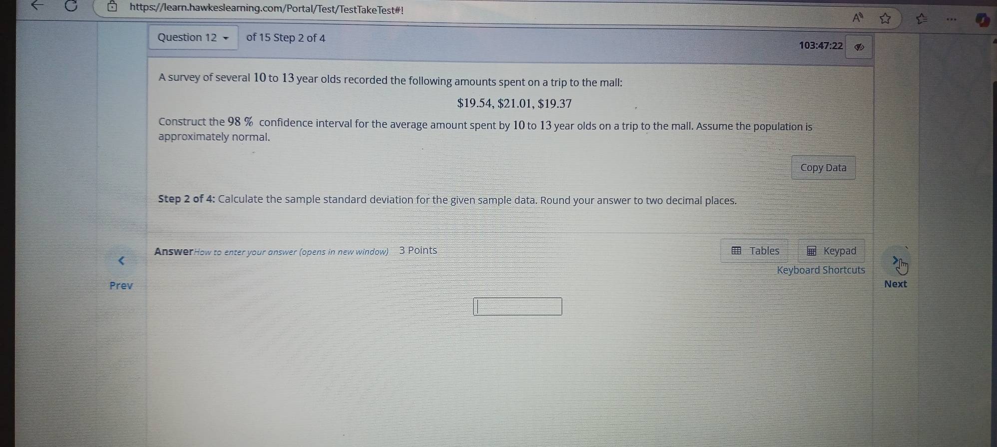 https://learn.hawkeslearning.com/Portal/Test/TestTakeTest#! 
Question 12 of 15 Step 2 of 4 
103:47:22 a 
A survey of several 10 to 13 year olds recorded the following amounts spent on a trip to the mall:
$19.54, $21.01, $19.37
Construct the 98 % confidence interval for the average amount spent by 10 to 13 year olds on a trip to the mall. Assume the population is 
approximately normal. 
Copy Data 
Step 2 of 4: Calculate the sample standard deviation for the given sample data. Round your answer to two decimal places. 
AnswerHow to enter your answer (opens in new window) 3 Points Tables Keypad 
( 
Keyboard Shortcuts 
Prev Next