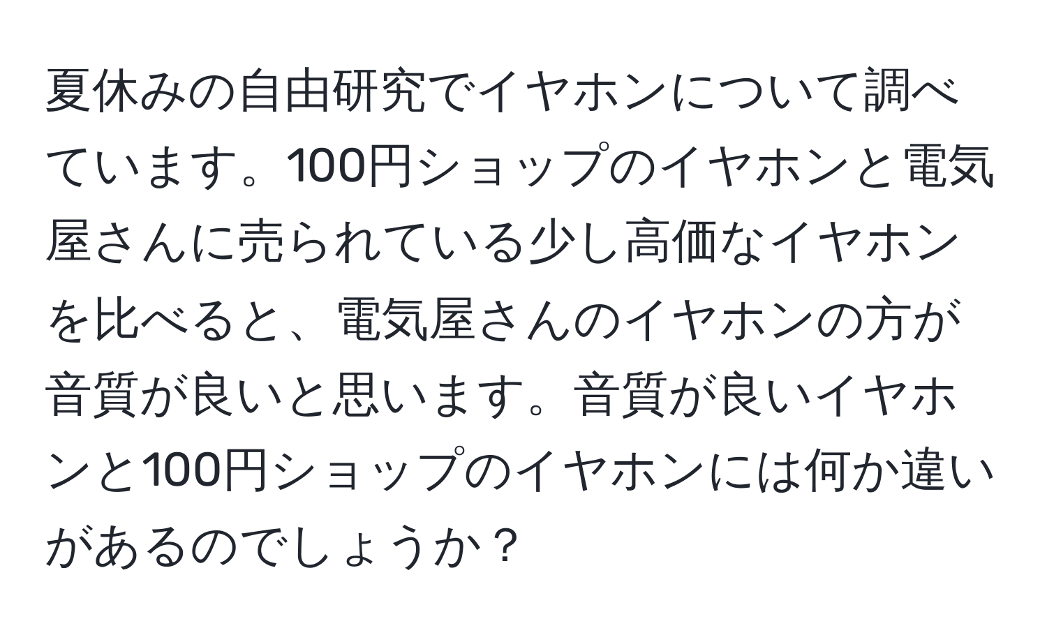 夏休みの自由研究でイヤホンについて調べています。100円ショップのイヤホンと電気屋さんに売られている少し高価なイヤホンを比べると、電気屋さんのイヤホンの方が音質が良いと思います。音質が良いイヤホンと100円ショップのイヤホンには何か違いがあるのでしょうか？