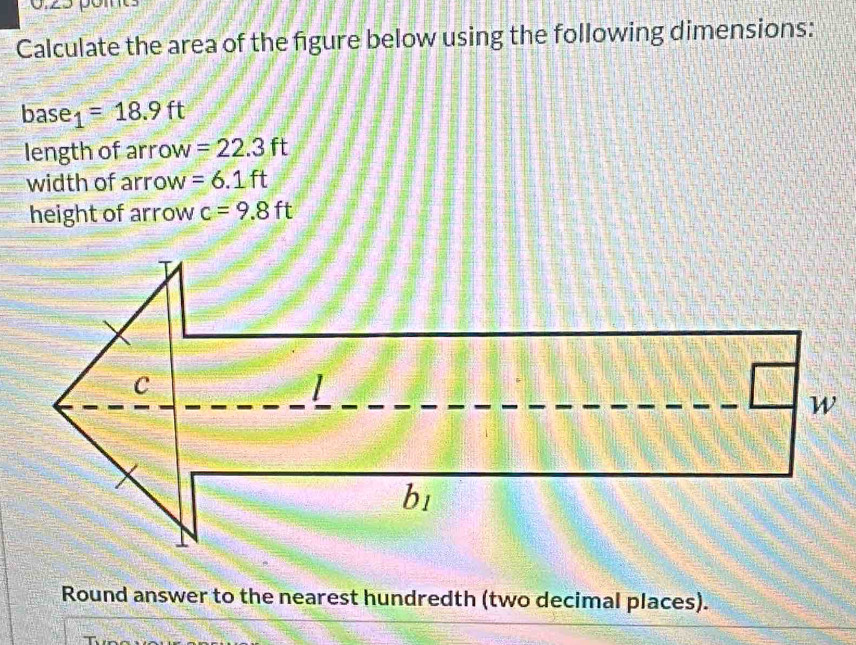 Calculate the area of the figure below using the following dimensions:
base 1=18.9ft
length of arrow =22.3ft
width of arrow =6.1ft
height of arrow c=9.8ft
Round answer to the nearest hundredth (two decimal places).