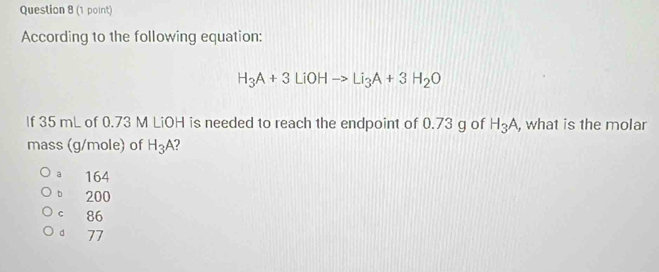 According to the following equation:
H_3A+3LiOHto Li_3A+3H_2O
If 35 mL of 0.73 M LiOH is needed to reach the endpoint of 0.73 g of H_3A , what is the molar
mass (g/mole) of H_3A 2
a 164
b 200
c 86
d 77