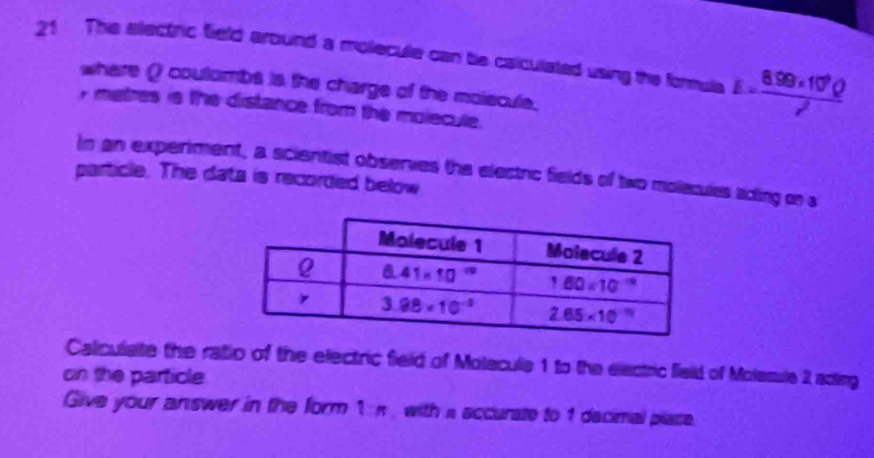 This electric field around a mollecule can ble calculated using the formula E= (8.99* 10^9Q)/r^2 
where ( coutumbs is the charge of the moiscule.
y metres is the distance from the molecule.
In an experiment, a scientist observes the electic fields of two molecules ading on a
particle. The data is recorded below
Caliculate the ratio of the electric field of Molecule 1 to the electric field of Molamule 2 acting
on the particle
Give your answer in the form 1 n , with a sccurate to 1 dacimal plase.