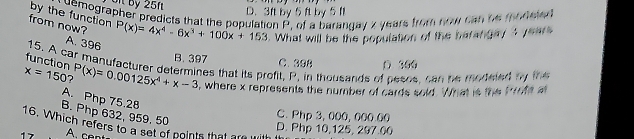 Oị by 25f D. 3ft by 5 ft by 5 f
a demographer predicts that the population P, of a barangay z years from now can be modele
by the function
from now? P(x)=4x^4-6x^3+100x+153. What will be the population of the barangay ? year
A. 396
B. 397 C、 3 ④ 8
function D 300
15. A car manufacturer determines that its profit, P, in thousands of pesos, can he modeled by the
x=150 P(x)=0.00125x^4+x-3 , where x represents the number of cards sold. What is the troofe a
A. Php 75.28
B. Php 632, 959, 50
C. Php 3, 000, 000.00
16. Which refers to a set of points that are with
D. Php 10,125, 297.00
17 A. c e nt