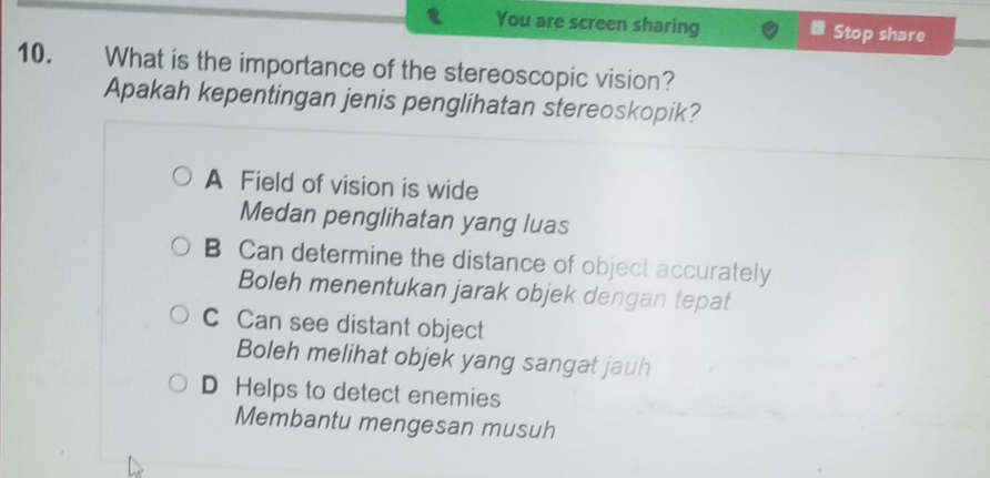 You are screen sharing Stop share
10. What is the importance of the stereoscopic vision?
Apakah kepentingan jenis penglihatan stereoskopik?
A Field of vision is wide
Medan penglihatan yang luas
B Can determine the distance of object accurately
Boleh menentukan jarak objek dengan tepat
C Can see distant object
Boleh melihat objek yang sangat jauh
D Helps to detect enemies
Membantu mengesan musuh