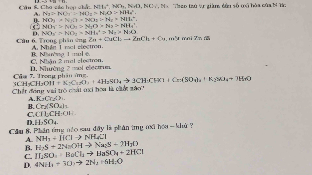 3sqrt(a)+6
Câu 5. Cho các hợp chất. NH_4^(+,NO_2),N_2O,NO_3^(-,N_2). Theo thứ tự giảm dần số oxi hóa của N là:
A. N_2>NO_3>NO_2>N_2O>NH_4^(+.
B. NO_3^->N_2)O>NO_2>N_2>NH_4^(+.
C NO_3^+>NO_2)>N_2O>N_2>NH_4^(+.
D. NO_3^->NO_2)>NH_4^(+>N_2)>N_2O.
Câu 6. Trong phản ứng Zn+CuCl_2to ZnCl_2+Cu , một mol Zn đã
A. Nhận 1 mol electron.
B. Nhường 1 mol e.
C. Nhận 2 mol electron.
D. Nhường 2 mol electron.
3CH_3CH_2OH+K_2Cr_2O_7+4H_2SO_4to 3CH_3CHO+Cr_2(SO_4)_3+K_2SO_4+7H_2O Câu 7. Trong phân ứng.
Chất đóng vai trò chất oxi hóa là chất nào?
A. K_2Cr_2O_7.
B. Cr_2(SO_4)_3.
C. CH_3CH_2OH.
D. H_2SO_4.
Câu 8. Phản ứng nảo sau đây là phản ứng oxi hóa - khử ?
A. NH_3+HClto NH_4Cl
B. H_2S+2NaOHto Na_2S+2H_2O
C. H_2SO_4+BaCl_2to BaSO_4+2HCl
D. 4NH_3+3O_2to 2N_2+6H_2O