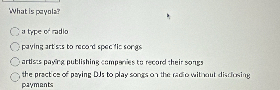 What is payola?
a type of radio
paying artists to record specific songs
artists paying publishing companies to record their songs
the practice of paying DJs to play songs on the radio without disclosing
payments