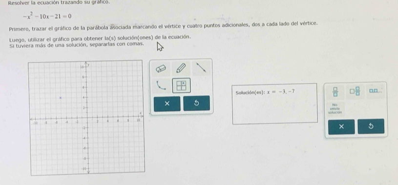 Resolver la ecuación trazando su gráfico.
-x^2-10x-21=0
Primero, trazar el gráfico de la parábola asociada marcando el vértice y cuatro puntos adicionales, dos a cada lado del vértice. 
Luego, utilizar el gráfico para obtener la(s) solución(ones) de la ecuación. 
Si tuviera más de una solución, separarlas con comas.
□^x
Solución(es): x=-3,-7  □ /□   □  □ /□   □□... 
× 5 
N 
solución exste 
×