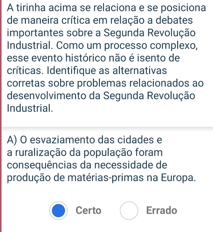 A tirinha acima se relaciona e se posiciona
de maneira crítica em relação a debates
importantes sobre a Segunda Revolução
Industrial. Como um processo complexo,
esse evento histórico não é isento de
críticas. Identifique as alternativas
corretas sobre problemas relacionados ao
desenvolvimento da Segunda Revolução
Industrial.
A) O esvaziamento das cidades e
a ruralização da população foram
consequências da necessidade de
produção de matérias-primas na Europa.
Certo Errado