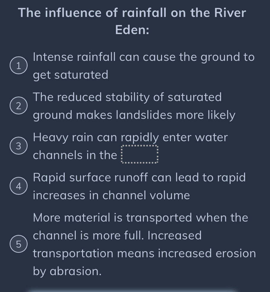 The influence of rainfall on the River 
Eden: 
Intense rainfall can cause the ground to 
1 
get saturated 
The reduced stability of saturated 
2 
ground makes landslides more likely 
Heavy rain can rapidly enter water
3
channels in the frac frac 4a^(5* a)* 5* 5* * * *   9/5  frac 9 frac c&endarray 
Rapid surface runoff can lead to rapid 
4 
increases in channel volume 
More material is transported when the 
channel is more full. Increased 
5 
transportation means increased erosion 
by abrasion.